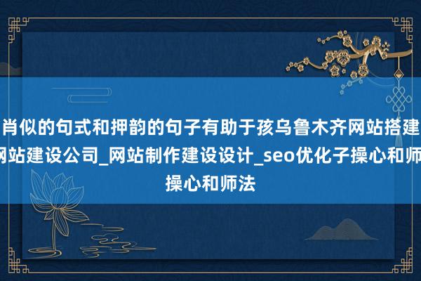 肖似的句式和押韵的句子有助于孩乌鲁木齐网站搭建_网站建设公司_网站制作建设设计_seo优化子操心和师法